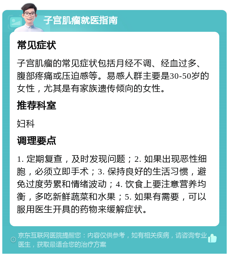 子宫肌瘤就医指南 常见症状 子宫肌瘤的常见症状包括月经不调、经血过多、腹部疼痛或压迫感等。易感人群主要是30-50岁的女性，尤其是有家族遗传倾向的女性。 推荐科室 妇科 调理要点 1. 定期复查，及时发现问题；2. 如果出现恶性细胞，必须立即手术；3. 保持良好的生活习惯，避免过度劳累和情绪波动；4. 饮食上要注意营养均衡，多吃新鲜蔬菜和水果；5. 如果有需要，可以服用医生开具的药物来缓解症状。