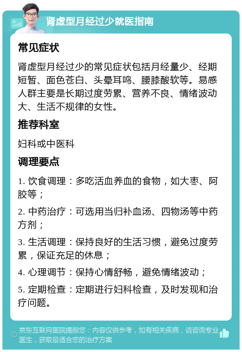 肾虚型月经过少就医指南 常见症状 肾虚型月经过少的常见症状包括月经量少、经期短暂、面色苍白、头晕耳鸣、腰膝酸软等。易感人群主要是长期过度劳累、营养不良、情绪波动大、生活不规律的女性。 推荐科室 妇科或中医科 调理要点 1. 饮食调理：多吃活血养血的食物，如大枣、阿胶等； 2. 中药治疗：可选用当归补血汤、四物汤等中药方剂； 3. 生活调理：保持良好的生活习惯，避免过度劳累，保证充足的休息； 4. 心理调节：保持心情舒畅，避免情绪波动； 5. 定期检查：定期进行妇科检查，及时发现和治疗问题。