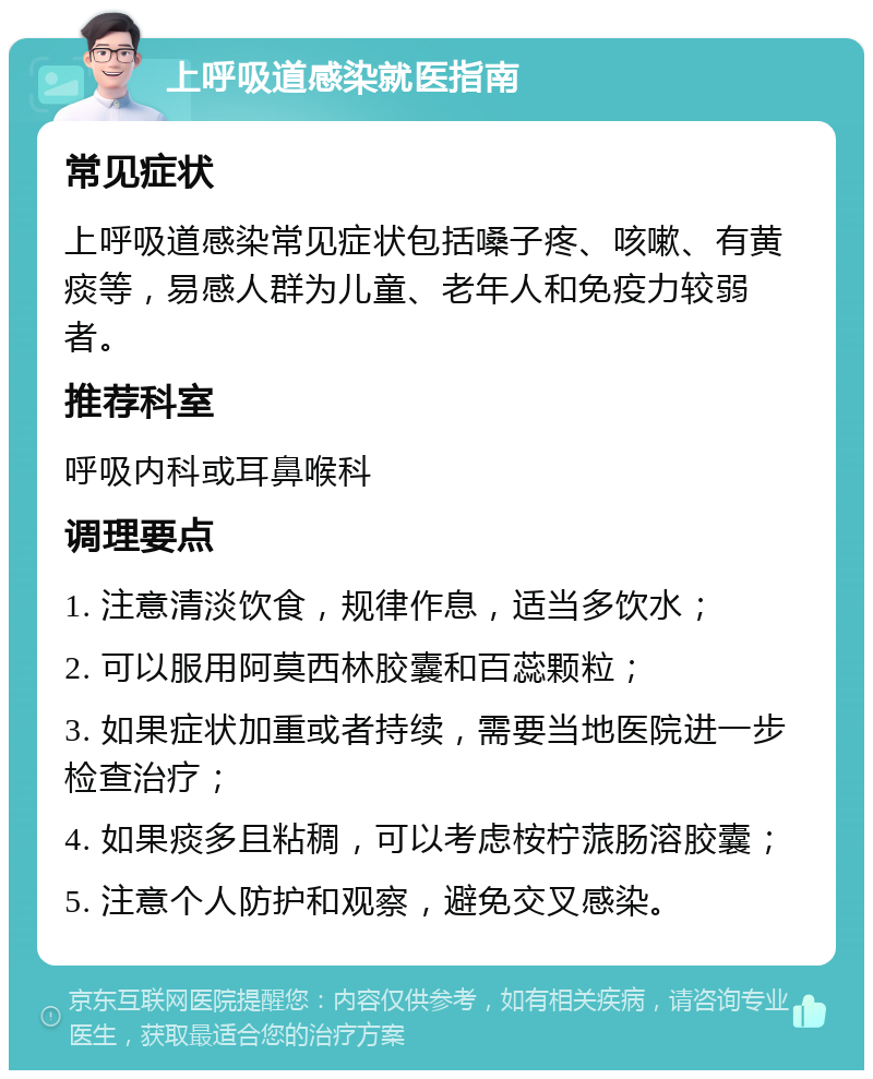 上呼吸道感染就医指南 常见症状 上呼吸道感染常见症状包括嗓子疼、咳嗽、有黄痰等，易感人群为儿童、老年人和免疫力较弱者。 推荐科室 呼吸内科或耳鼻喉科 调理要点 1. 注意清淡饮食，规律作息，适当多饮水； 2. 可以服用阿莫西林胶囊和百蕊颗粒； 3. 如果症状加重或者持续，需要当地医院进一步检查治疗； 4. 如果痰多且粘稠，可以考虑桉柠蒎肠溶胶囊； 5. 注意个人防护和观察，避免交叉感染。