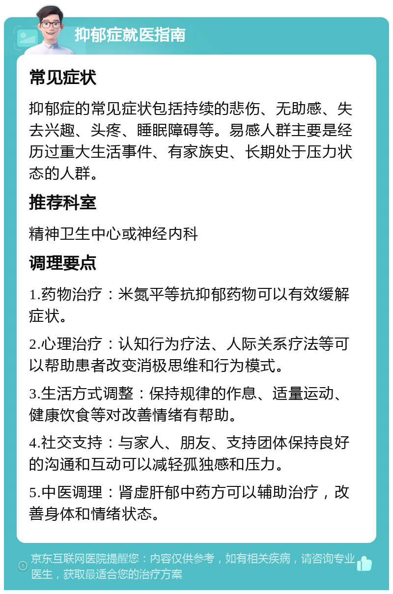 抑郁症就医指南 常见症状 抑郁症的常见症状包括持续的悲伤、无助感、失去兴趣、头疼、睡眠障碍等。易感人群主要是经历过重大生活事件、有家族史、长期处于压力状态的人群。 推荐科室 精神卫生中心或神经内科 调理要点 1.药物治疗：米氮平等抗抑郁药物可以有效缓解症状。 2.心理治疗：认知行为疗法、人际关系疗法等可以帮助患者改变消极思维和行为模式。 3.生活方式调整：保持规律的作息、适量运动、健康饮食等对改善情绪有帮助。 4.社交支持：与家人、朋友、支持团体保持良好的沟通和互动可以减轻孤独感和压力。 5.中医调理：肾虚肝郁中药方可以辅助治疗，改善身体和情绪状态。