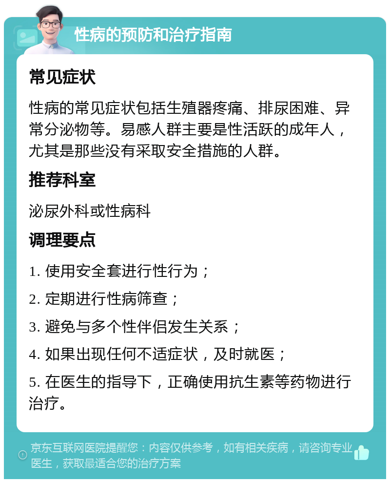 性病的预防和治疗指南 常见症状 性病的常见症状包括生殖器疼痛、排尿困难、异常分泌物等。易感人群主要是性活跃的成年人，尤其是那些没有采取安全措施的人群。 推荐科室 泌尿外科或性病科 调理要点 1. 使用安全套进行性行为； 2. 定期进行性病筛查； 3. 避免与多个性伴侣发生关系； 4. 如果出现任何不适症状，及时就医； 5. 在医生的指导下，正确使用抗生素等药物进行治疗。