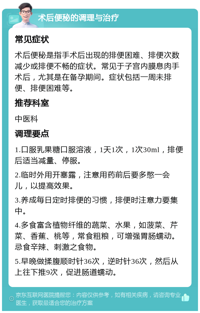 术后便秘的调理与治疗 常见症状 术后便秘是指手术后出现的排便困难、排便次数减少或排便不畅的症状。常见于子宫内膜息肉手术后，尤其是在备孕期间。症状包括一周未排便、排便困难等。 推荐科室 中医科 调理要点 1.口服乳果糖口服溶液，1天1次，1次30ml，排便后适当减量、停服。 2.临时外用开塞露，注意用药前后要多憋一会儿，以提高效果。 3.养成每日定时排便的习惯，排便时注意力要集中。 4.多食富含植物纤维的蔬菜、水果，如菠菜、芹菜、香蕉、桃等，常食粗粮，可增强胃肠蠕动。忌食辛辣、刺激之食物。 5.早晚做揉腹顺时针36次，逆时针36次，然后从上往下推9次，促进肠道蠕动。