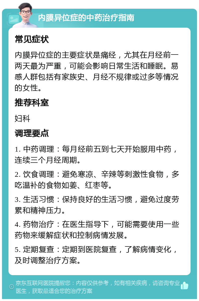 内膜异位症的中药治疗指南 常见症状 内膜异位症的主要症状是痛经，尤其在月经前一两天最为严重，可能会影响日常生活和睡眠。易感人群包括有家族史、月经不规律或过多等情况的女性。 推荐科室 妇科 调理要点 1. 中药调理：每月经前五到七天开始服用中药，连续三个月经周期。 2. 饮食调理：避免寒凉、辛辣等刺激性食物，多吃温补的食物如姜、红枣等。 3. 生活习惯：保持良好的生活习惯，避免过度劳累和精神压力。 4. 药物治疗：在医生指导下，可能需要使用一些药物来缓解症状和控制病情发展。 5. 定期复查：定期到医院复查，了解病情变化，及时调整治疗方案。