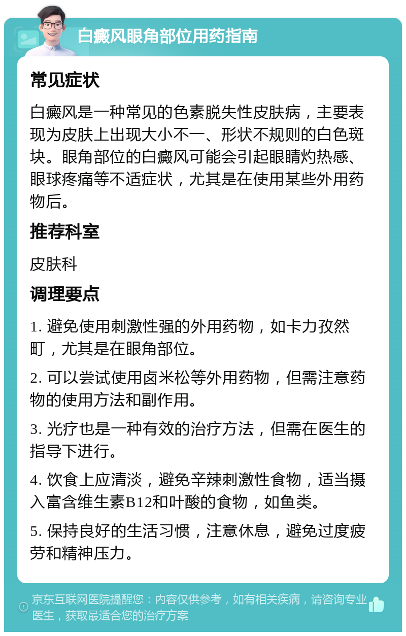 白癜风眼角部位用药指南 常见症状 白癜风是一种常见的色素脱失性皮肤病，主要表现为皮肤上出现大小不一、形状不规则的白色斑块。眼角部位的白癜风可能会引起眼睛灼热感、眼球疼痛等不适症状，尤其是在使用某些外用药物后。 推荐科室 皮肤科 调理要点 1. 避免使用刺激性强的外用药物，如卡力孜然町，尤其是在眼角部位。 2. 可以尝试使用卤米松等外用药物，但需注意药物的使用方法和副作用。 3. 光疗也是一种有效的治疗方法，但需在医生的指导下进行。 4. 饮食上应清淡，避免辛辣刺激性食物，适当摄入富含维生素B12和叶酸的食物，如鱼类。 5. 保持良好的生活习惯，注意休息，避免过度疲劳和精神压力。