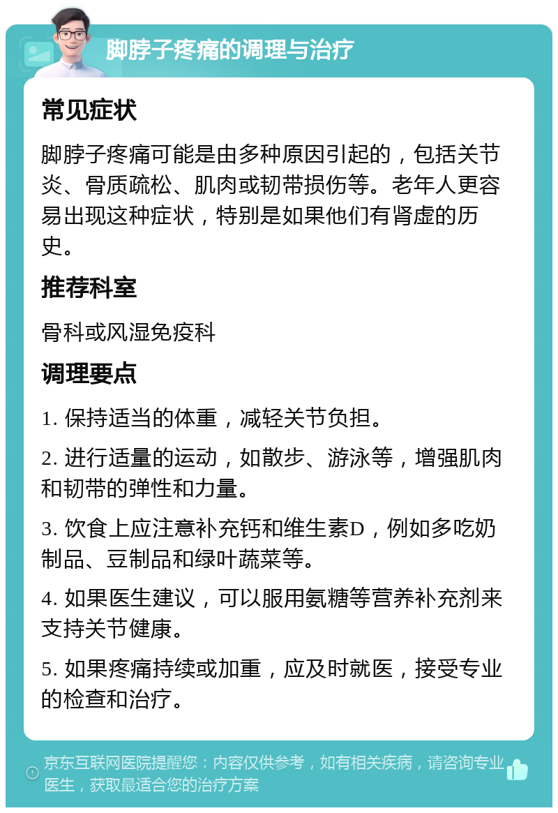 脚脖子疼痛的调理与治疗 常见症状 脚脖子疼痛可能是由多种原因引起的，包括关节炎、骨质疏松、肌肉或韧带损伤等。老年人更容易出现这种症状，特别是如果他们有肾虚的历史。 推荐科室 骨科或风湿免疫科 调理要点 1. 保持适当的体重，减轻关节负担。 2. 进行适量的运动，如散步、游泳等，增强肌肉和韧带的弹性和力量。 3. 饮食上应注意补充钙和维生素D，例如多吃奶制品、豆制品和绿叶蔬菜等。 4. 如果医生建议，可以服用氨糖等营养补充剂来支持关节健康。 5. 如果疼痛持续或加重，应及时就医，接受专业的检查和治疗。