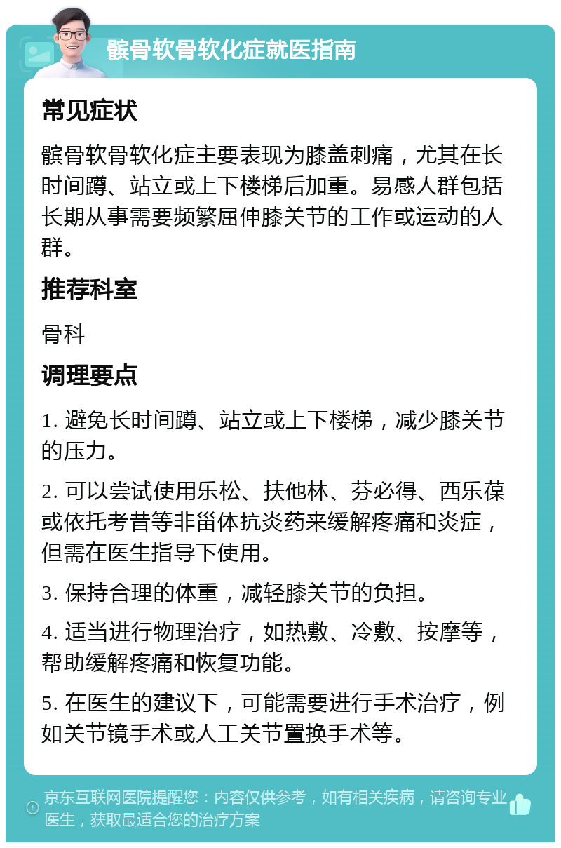 髌骨软骨软化症就医指南 常见症状 髌骨软骨软化症主要表现为膝盖刺痛，尤其在长时间蹲、站立或上下楼梯后加重。易感人群包括长期从事需要频繁屈伸膝关节的工作或运动的人群。 推荐科室 骨科 调理要点 1. 避免长时间蹲、站立或上下楼梯，减少膝关节的压力。 2. 可以尝试使用乐松、扶他林、芬必得、西乐葆或依托考昔等非甾体抗炎药来缓解疼痛和炎症，但需在医生指导下使用。 3. 保持合理的体重，减轻膝关节的负担。 4. 适当进行物理治疗，如热敷、冷敷、按摩等，帮助缓解疼痛和恢复功能。 5. 在医生的建议下，可能需要进行手术治疗，例如关节镜手术或人工关节置换手术等。