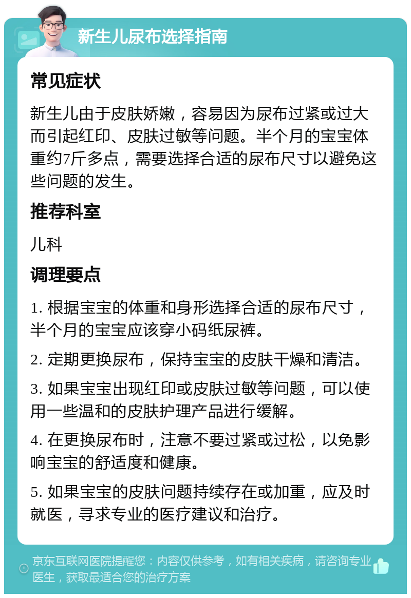 新生儿尿布选择指南 常见症状 新生儿由于皮肤娇嫩，容易因为尿布过紧或过大而引起红印、皮肤过敏等问题。半个月的宝宝体重约7斤多点，需要选择合适的尿布尺寸以避免这些问题的发生。 推荐科室 儿科 调理要点 1. 根据宝宝的体重和身形选择合适的尿布尺寸，半个月的宝宝应该穿小码纸尿裤。 2. 定期更换尿布，保持宝宝的皮肤干燥和清洁。 3. 如果宝宝出现红印或皮肤过敏等问题，可以使用一些温和的皮肤护理产品进行缓解。 4. 在更换尿布时，注意不要过紧或过松，以免影响宝宝的舒适度和健康。 5. 如果宝宝的皮肤问题持续存在或加重，应及时就医，寻求专业的医疗建议和治疗。