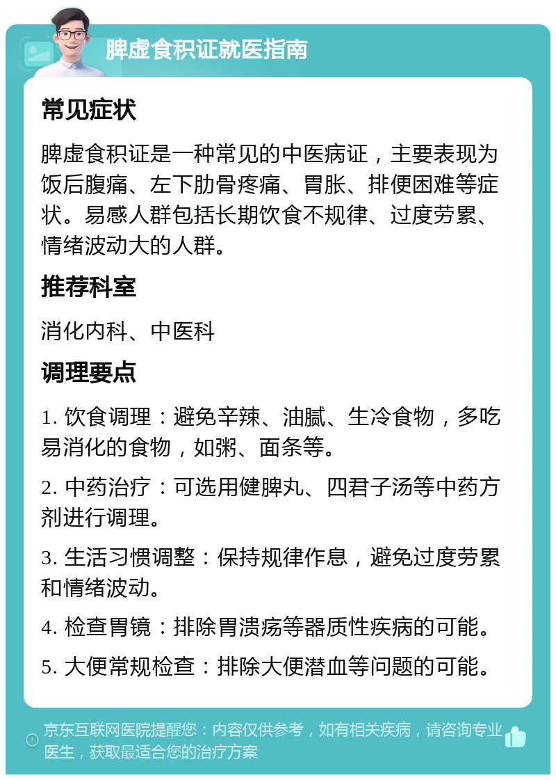 脾虚食积证就医指南 常见症状 脾虚食积证是一种常见的中医病证，主要表现为饭后腹痛、左下肋骨疼痛、胃胀、排便困难等症状。易感人群包括长期饮食不规律、过度劳累、情绪波动大的人群。 推荐科室 消化内科、中医科 调理要点 1. 饮食调理：避免辛辣、油腻、生冷食物，多吃易消化的食物，如粥、面条等。 2. 中药治疗：可选用健脾丸、四君子汤等中药方剂进行调理。 3. 生活习惯调整：保持规律作息，避免过度劳累和情绪波动。 4. 检查胃镜：排除胃溃疡等器质性疾病的可能。 5. 大便常规检查：排除大便潜血等问题的可能。