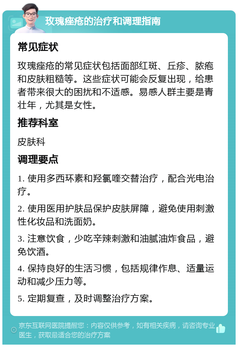 玫瑰痤疮的治疗和调理指南 常见症状 玫瑰痤疮的常见症状包括面部红斑、丘疹、脓疱和皮肤粗糙等。这些症状可能会反复出现，给患者带来很大的困扰和不适感。易感人群主要是青壮年，尤其是女性。 推荐科室 皮肤科 调理要点 1. 使用多西环素和羟氯喹交替治疗，配合光电治疗。 2. 使用医用护肤品保护皮肤屏障，避免使用刺激性化妆品和洗面奶。 3. 注意饮食，少吃辛辣刺激和油腻油炸食品，避免饮酒。 4. 保持良好的生活习惯，包括规律作息、适量运动和减少压力等。 5. 定期复查，及时调整治疗方案。