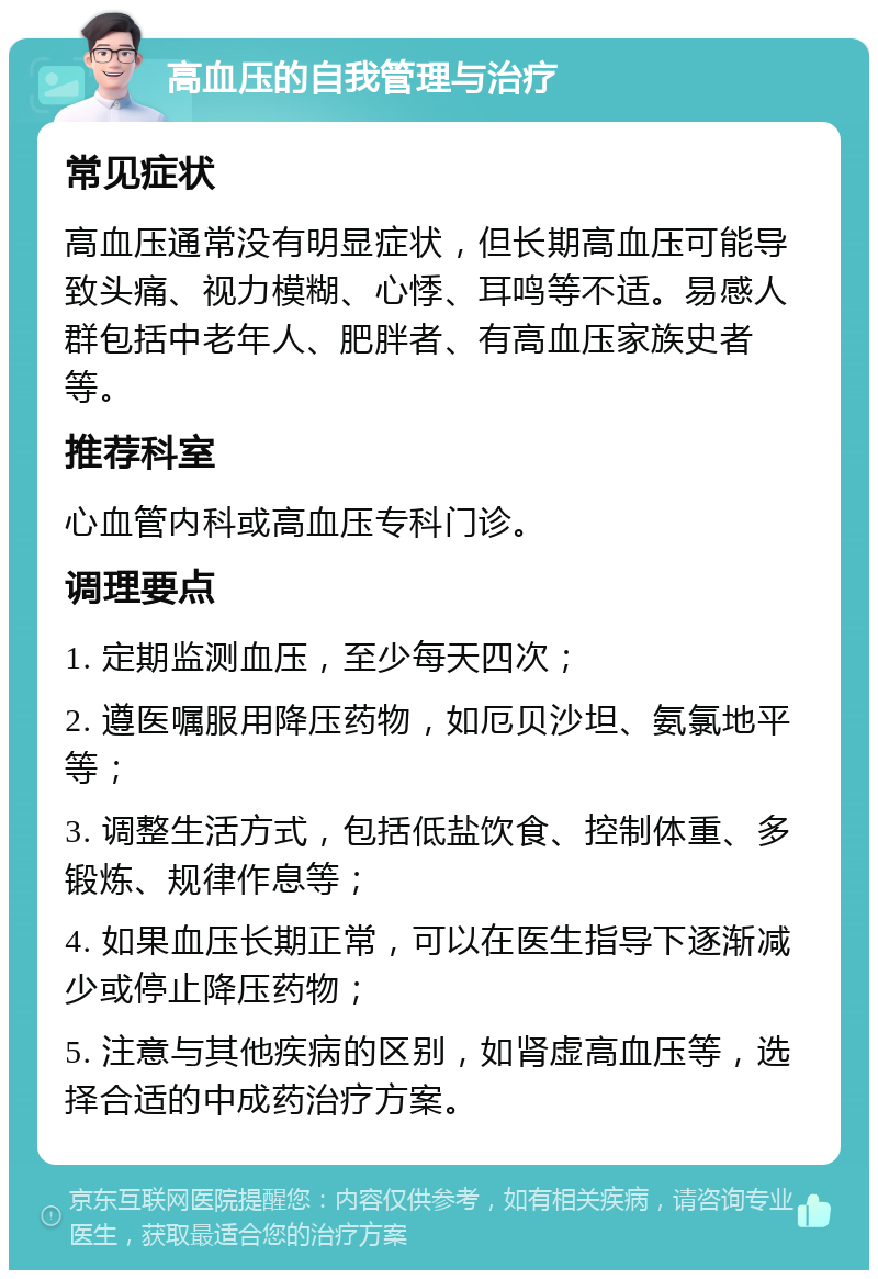 高血压的自我管理与治疗 常见症状 高血压通常没有明显症状，但长期高血压可能导致头痛、视力模糊、心悸、耳鸣等不适。易感人群包括中老年人、肥胖者、有高血压家族史者等。 推荐科室 心血管内科或高血压专科门诊。 调理要点 1. 定期监测血压，至少每天四次； 2. 遵医嘱服用降压药物，如厄贝沙坦、氨氯地平等； 3. 调整生活方式，包括低盐饮食、控制体重、多锻炼、规律作息等； 4. 如果血压长期正常，可以在医生指导下逐渐减少或停止降压药物； 5. 注意与其他疾病的区别，如肾虚高血压等，选择合适的中成药治疗方案。