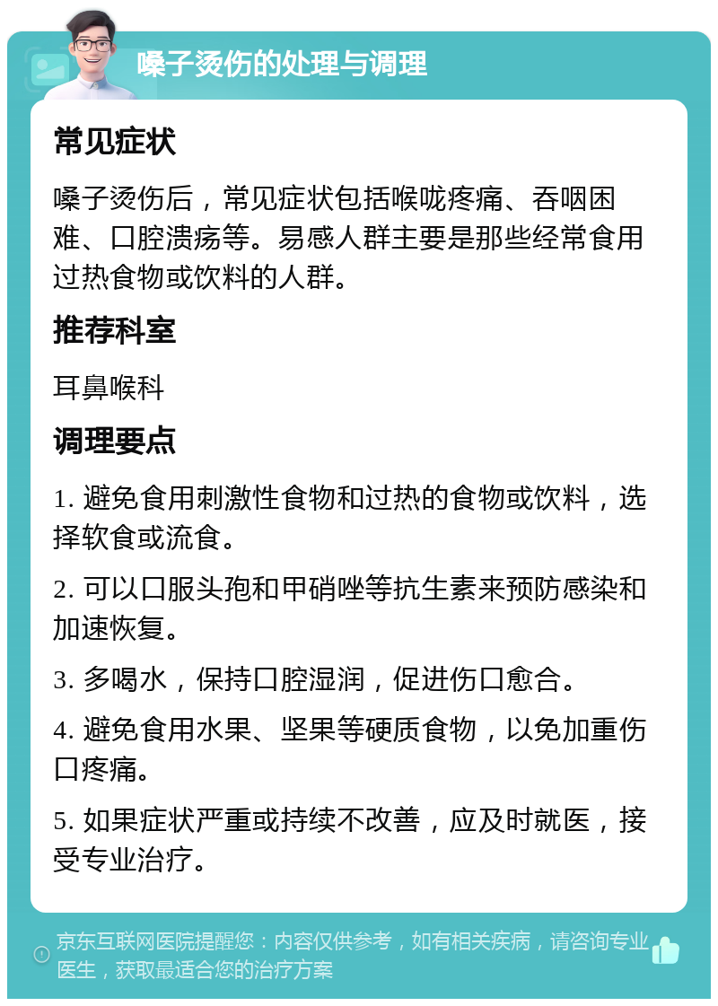 嗓子烫伤的处理与调理 常见症状 嗓子烫伤后，常见症状包括喉咙疼痛、吞咽困难、口腔溃疡等。易感人群主要是那些经常食用过热食物或饮料的人群。 推荐科室 耳鼻喉科 调理要点 1. 避免食用刺激性食物和过热的食物或饮料，选择软食或流食。 2. 可以口服头孢和甲硝唑等抗生素来预防感染和加速恢复。 3. 多喝水，保持口腔湿润，促进伤口愈合。 4. 避免食用水果、坚果等硬质食物，以免加重伤口疼痛。 5. 如果症状严重或持续不改善，应及时就医，接受专业治疗。