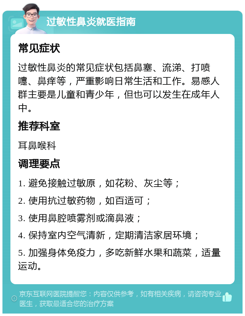 过敏性鼻炎就医指南 常见症状 过敏性鼻炎的常见症状包括鼻塞、流涕、打喷嚏、鼻痒等，严重影响日常生活和工作。易感人群主要是儿童和青少年，但也可以发生在成年人中。 推荐科室 耳鼻喉科 调理要点 1. 避免接触过敏原，如花粉、灰尘等； 2. 使用抗过敏药物，如百适可； 3. 使用鼻腔喷雾剂或滴鼻液； 4. 保持室内空气清新，定期清洁家居环境； 5. 加强身体免疫力，多吃新鲜水果和蔬菜，适量运动。