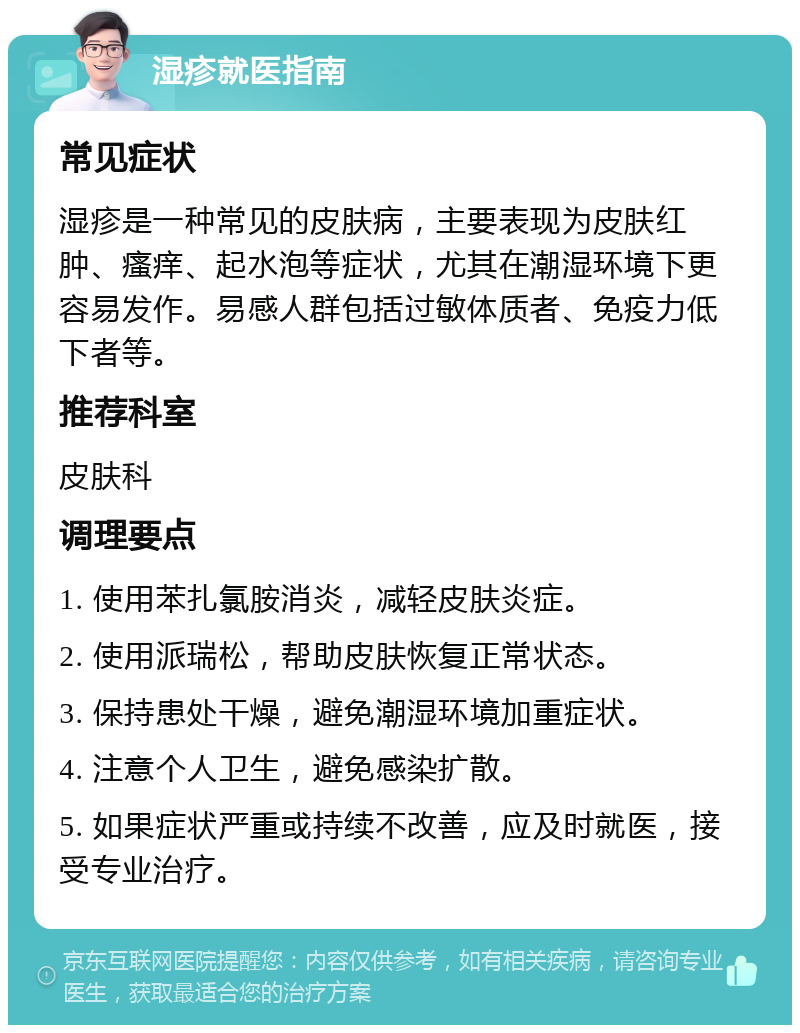 湿疹就医指南 常见症状 湿疹是一种常见的皮肤病，主要表现为皮肤红肿、瘙痒、起水泡等症状，尤其在潮湿环境下更容易发作。易感人群包括过敏体质者、免疫力低下者等。 推荐科室 皮肤科 调理要点 1. 使用苯扎氯胺消炎，减轻皮肤炎症。 2. 使用派瑞松，帮助皮肤恢复正常状态。 3. 保持患处干燥，避免潮湿环境加重症状。 4. 注意个人卫生，避免感染扩散。 5. 如果症状严重或持续不改善，应及时就医，接受专业治疗。