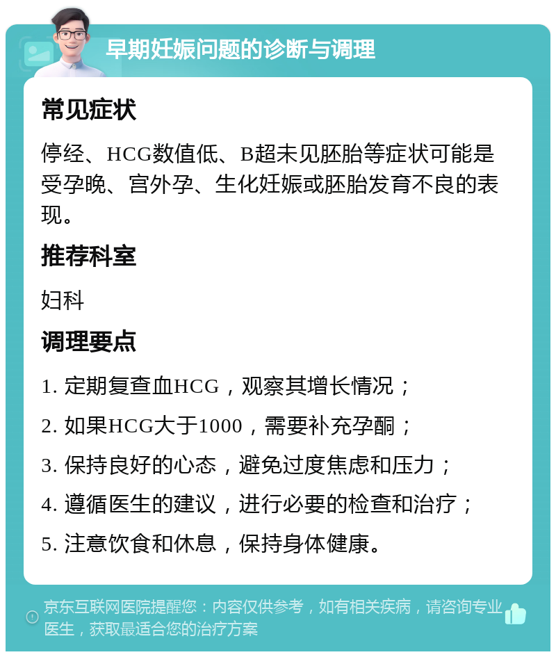 早期妊娠问题的诊断与调理 常见症状 停经、HCG数值低、B超未见胚胎等症状可能是受孕晚、宫外孕、生化妊娠或胚胎发育不良的表现。 推荐科室 妇科 调理要点 1. 定期复查血HCG，观察其增长情况； 2. 如果HCG大于1000，需要补充孕酮； 3. 保持良好的心态，避免过度焦虑和压力； 4. 遵循医生的建议，进行必要的检查和治疗； 5. 注意饮食和休息，保持身体健康。