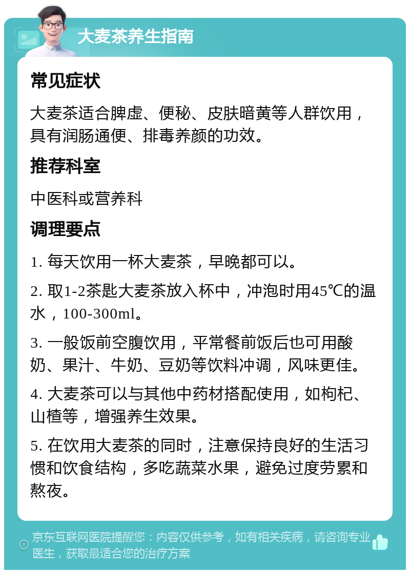 大麦茶养生指南 常见症状 大麦茶适合脾虚、便秘、皮肤暗黄等人群饮用，具有润肠通便、排毒养颜的功效。 推荐科室 中医科或营养科 调理要点 1. 每天饮用一杯大麦茶，早晚都可以。 2. 取1-2茶匙大麦茶放入杯中，冲泡时用45℃的温水，100-300ml。 3. 一般饭前空腹饮用，平常餐前饭后也可用酸奶、果汁、牛奶、豆奶等饮料冲调，风味更佳。 4. 大麦茶可以与其他中药材搭配使用，如枸杞、山楂等，增强养生效果。 5. 在饮用大麦茶的同时，注意保持良好的生活习惯和饮食结构，多吃蔬菜水果，避免过度劳累和熬夜。