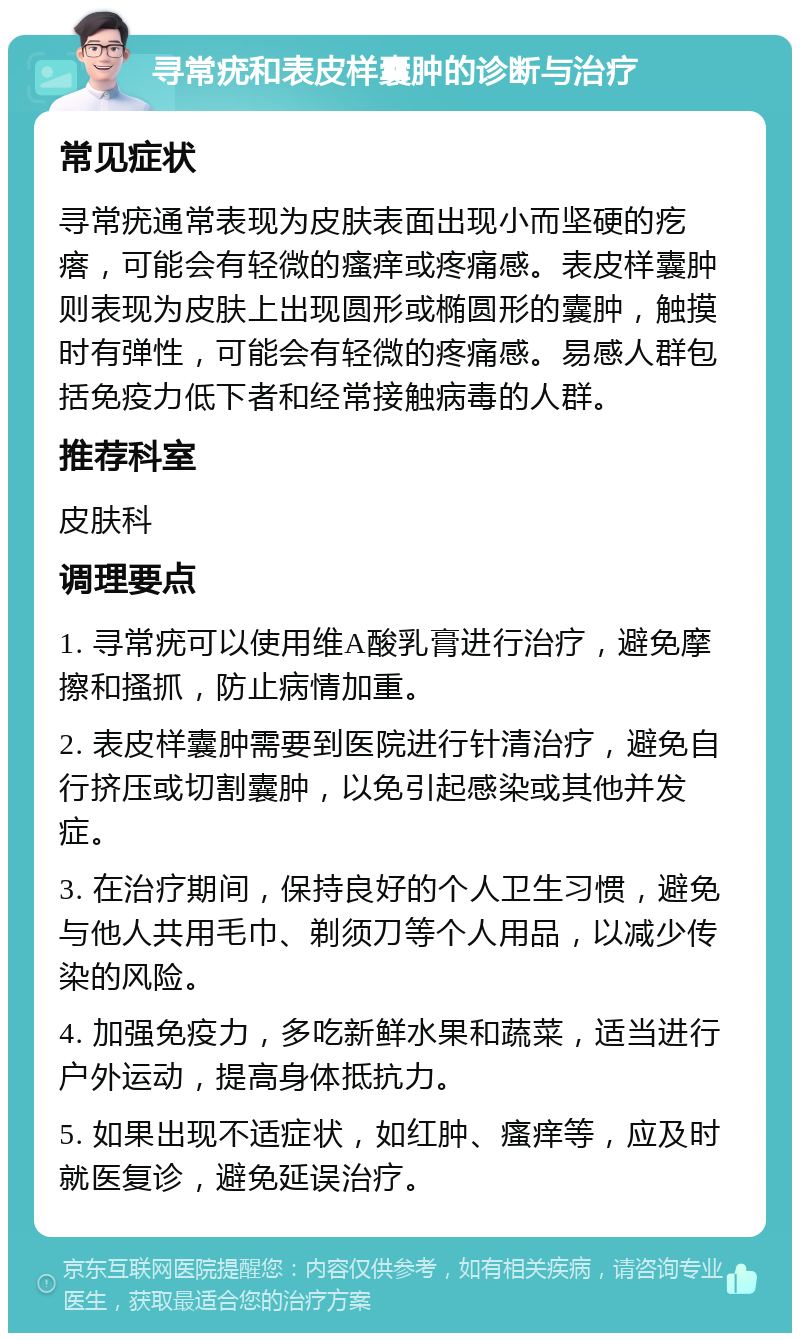 寻常疣和表皮样囊肿的诊断与治疗 常见症状 寻常疣通常表现为皮肤表面出现小而坚硬的疙瘩，可能会有轻微的瘙痒或疼痛感。表皮样囊肿则表现为皮肤上出现圆形或椭圆形的囊肿，触摸时有弹性，可能会有轻微的疼痛感。易感人群包括免疫力低下者和经常接触病毒的人群。 推荐科室 皮肤科 调理要点 1. 寻常疣可以使用维A酸乳膏进行治疗，避免摩擦和搔抓，防止病情加重。 2. 表皮样囊肿需要到医院进行针清治疗，避免自行挤压或切割囊肿，以免引起感染或其他并发症。 3. 在治疗期间，保持良好的个人卫生习惯，避免与他人共用毛巾、剃须刀等个人用品，以减少传染的风险。 4. 加强免疫力，多吃新鲜水果和蔬菜，适当进行户外运动，提高身体抵抗力。 5. 如果出现不适症状，如红肿、瘙痒等，应及时就医复诊，避免延误治疗。