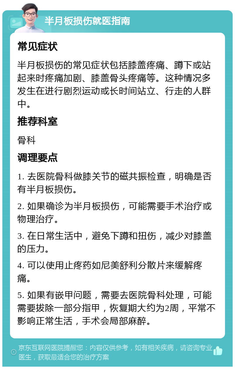 半月板损伤就医指南 常见症状 半月板损伤的常见症状包括膝盖疼痛、蹲下或站起来时疼痛加剧、膝盖骨头疼痛等。这种情况多发生在进行剧烈运动或长时间站立、行走的人群中。 推荐科室 骨科 调理要点 1. 去医院骨科做膝关节的磁共振检查，明确是否有半月板损伤。 2. 如果确诊为半月板损伤，可能需要手术治疗或物理治疗。 3. 在日常生活中，避免下蹲和扭伤，减少对膝盖的压力。 4. 可以使用止疼药如尼美舒利分散片来缓解疼痛。 5. 如果有嵌甲问题，需要去医院骨科处理，可能需要拔除一部分指甲，恢复期大约为2周，平常不影响正常生活，手术会局部麻醉。