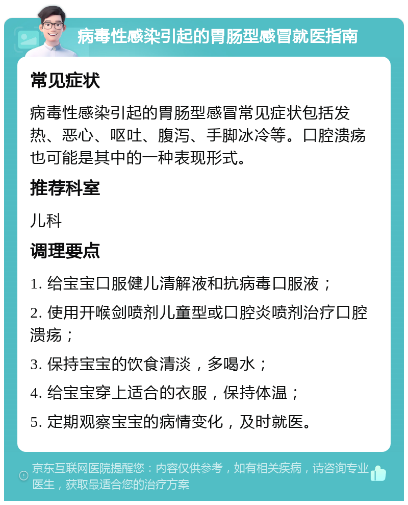 病毒性感染引起的胃肠型感冒就医指南 常见症状 病毒性感染引起的胃肠型感冒常见症状包括发热、恶心、呕吐、腹泻、手脚冰冷等。口腔溃疡也可能是其中的一种表现形式。 推荐科室 儿科 调理要点 1. 给宝宝口服健儿清解液和抗病毒口服液； 2. 使用开喉剑喷剂儿童型或口腔炎喷剂治疗口腔溃疡； 3. 保持宝宝的饮食清淡，多喝水； 4. 给宝宝穿上适合的衣服，保持体温； 5. 定期观察宝宝的病情变化，及时就医。