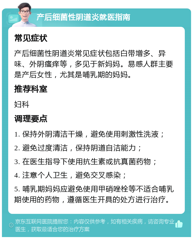 产后细菌性阴道炎就医指南 常见症状 产后细菌性阴道炎常见症状包括白带增多、异味、外阴瘙痒等，多见于新妈妈。易感人群主要是产后女性，尤其是哺乳期的妈妈。 推荐科室 妇科 调理要点 1. 保持外阴清洁干燥，避免使用刺激性洗液； 2. 避免过度清洁，保持阴道自洁能力； 3. 在医生指导下使用抗生素或抗真菌药物； 4. 注意个人卫生，避免交叉感染； 5. 哺乳期妈妈应避免使用甲硝唑栓等不适合哺乳期使用的药物，遵循医生开具的处方进行治疗。