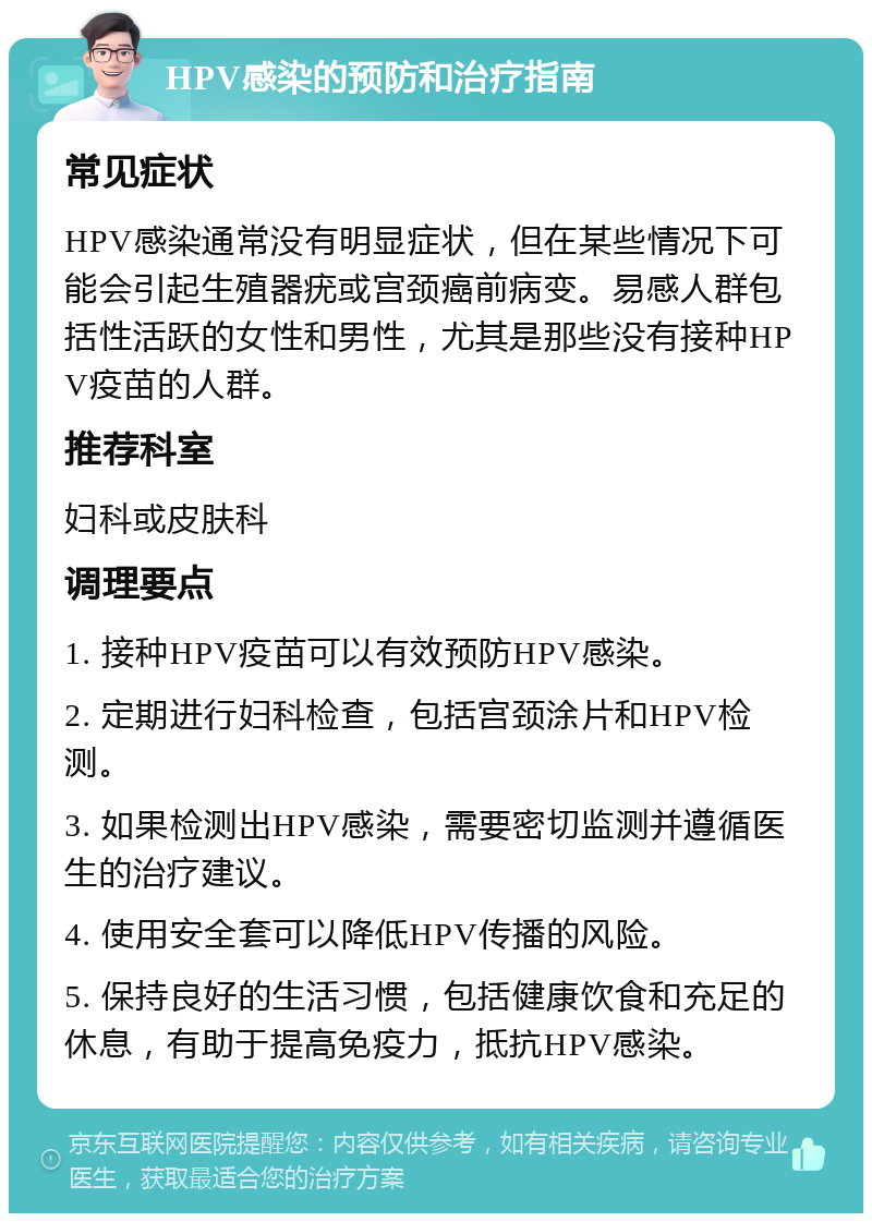 HPV感染的预防和治疗指南 常见症状 HPV感染通常没有明显症状，但在某些情况下可能会引起生殖器疣或宫颈癌前病变。易感人群包括性活跃的女性和男性，尤其是那些没有接种HPV疫苗的人群。 推荐科室 妇科或皮肤科 调理要点 1. 接种HPV疫苗可以有效预防HPV感染。 2. 定期进行妇科检查，包括宫颈涂片和HPV检测。 3. 如果检测出HPV感染，需要密切监测并遵循医生的治疗建议。 4. 使用安全套可以降低HPV传播的风险。 5. 保持良好的生活习惯，包括健康饮食和充足的休息，有助于提高免疫力，抵抗HPV感染。