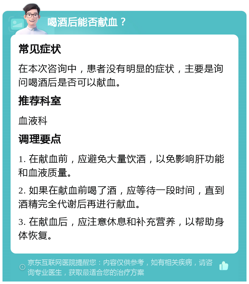 喝酒后能否献血？ 常见症状 在本次咨询中，患者没有明显的症状，主要是询问喝酒后是否可以献血。 推荐科室 血液科 调理要点 1. 在献血前，应避免大量饮酒，以免影响肝功能和血液质量。 2. 如果在献血前喝了酒，应等待一段时间，直到酒精完全代谢后再进行献血。 3. 在献血后，应注意休息和补充营养，以帮助身体恢复。