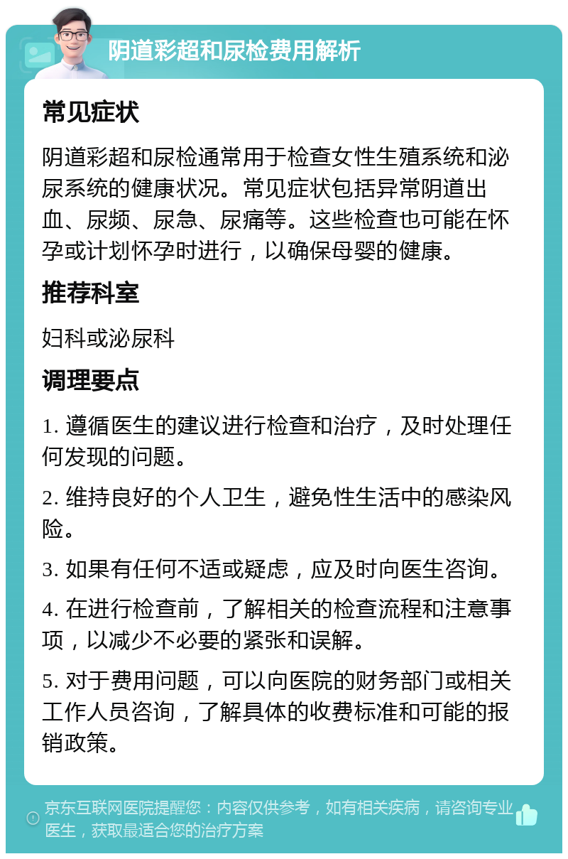 阴道彩超和尿检费用解析 常见症状 阴道彩超和尿检通常用于检查女性生殖系统和泌尿系统的健康状况。常见症状包括异常阴道出血、尿频、尿急、尿痛等。这些检查也可能在怀孕或计划怀孕时进行，以确保母婴的健康。 推荐科室 妇科或泌尿科 调理要点 1. 遵循医生的建议进行检查和治疗，及时处理任何发现的问题。 2. 维持良好的个人卫生，避免性生活中的感染风险。 3. 如果有任何不适或疑虑，应及时向医生咨询。 4. 在进行检查前，了解相关的检查流程和注意事项，以减少不必要的紧张和误解。 5. 对于费用问题，可以向医院的财务部门或相关工作人员咨询，了解具体的收费标准和可能的报销政策。