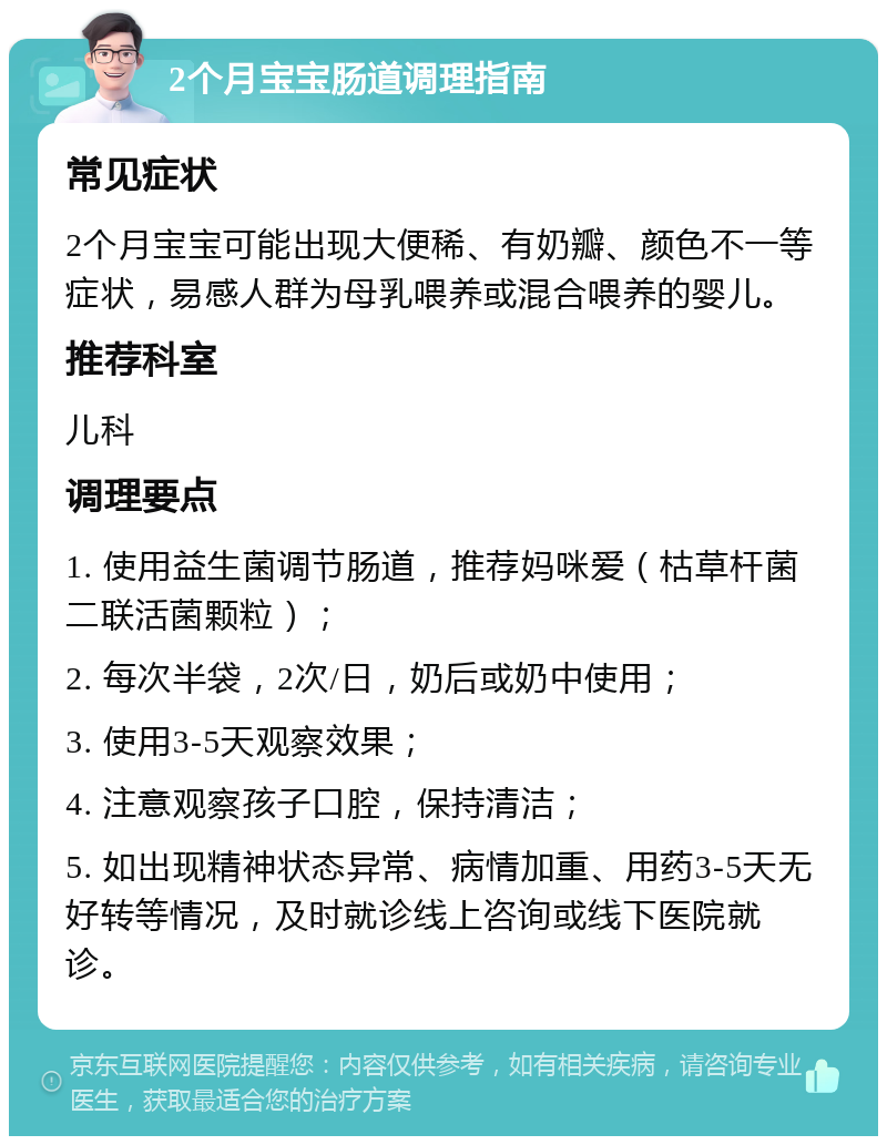 2个月宝宝肠道调理指南 常见症状 2个月宝宝可能出现大便稀、有奶瓣、颜色不一等症状，易感人群为母乳喂养或混合喂养的婴儿。 推荐科室 儿科 调理要点 1. 使用益生菌调节肠道，推荐妈咪爱（枯草杆菌二联活菌颗粒）； 2. 每次半袋，2次/日，奶后或奶中使用； 3. 使用3-5天观察效果； 4. 注意观察孩子口腔，保持清洁； 5. 如出现精神状态异常、病情加重、用药3-5天无好转等情况，及时就诊线上咨询或线下医院就诊。