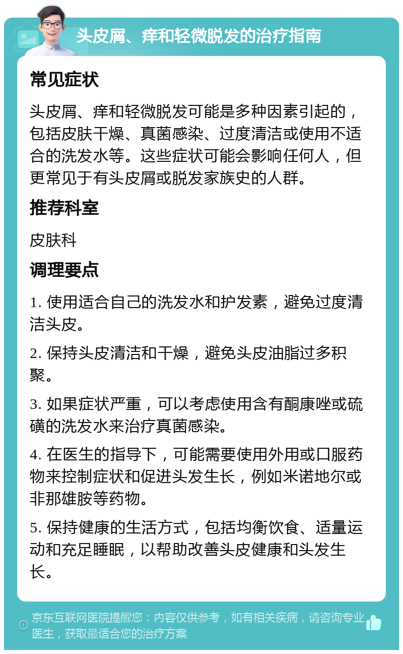 头皮屑、痒和轻微脱发的治疗指南 常见症状 头皮屑、痒和轻微脱发可能是多种因素引起的，包括皮肤干燥、真菌感染、过度清洁或使用不适合的洗发水等。这些症状可能会影响任何人，但更常见于有头皮屑或脱发家族史的人群。 推荐科室 皮肤科 调理要点 1. 使用适合自己的洗发水和护发素，避免过度清洁头皮。 2. 保持头皮清洁和干燥，避免头皮油脂过多积聚。 3. 如果症状严重，可以考虑使用含有酮康唑或硫磺的洗发水来治疗真菌感染。 4. 在医生的指导下，可能需要使用外用或口服药物来控制症状和促进头发生长，例如米诺地尔或非那雄胺等药物。 5. 保持健康的生活方式，包括均衡饮食、适量运动和充足睡眠，以帮助改善头皮健康和头发生长。