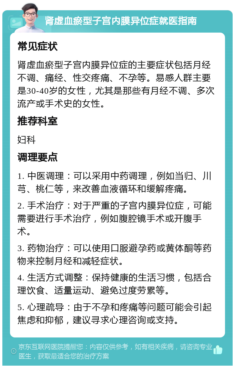 肾虚血瘀型子宫内膜异位症就医指南 常见症状 肾虚血瘀型子宫内膜异位症的主要症状包括月经不调、痛经、性交疼痛、不孕等。易感人群主要是30-40岁的女性，尤其是那些有月经不调、多次流产或手术史的女性。 推荐科室 妇科 调理要点 1. 中医调理：可以采用中药调理，例如当归、川芎、桃仁等，来改善血液循环和缓解疼痛。 2. 手术治疗：对于严重的子宫内膜异位症，可能需要进行手术治疗，例如腹腔镜手术或开腹手术。 3. 药物治疗：可以使用口服避孕药或黄体酮等药物来控制月经和减轻症状。 4. 生活方式调整：保持健康的生活习惯，包括合理饮食、适量运动、避免过度劳累等。 5. 心理疏导：由于不孕和疼痛等问题可能会引起焦虑和抑郁，建议寻求心理咨询或支持。