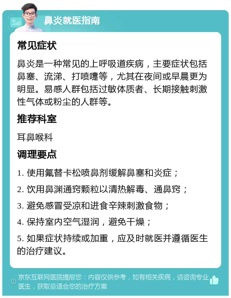 鼻炎就医指南 常见症状 鼻炎是一种常见的上呼吸道疾病，主要症状包括鼻塞、流涕、打喷嚏等，尤其在夜间或早晨更为明显。易感人群包括过敏体质者、长期接触刺激性气体或粉尘的人群等。 推荐科室 耳鼻喉科 调理要点 1. 使用氟替卡松喷鼻剂缓解鼻塞和炎症； 2. 饮用鼻渊通窍颗粒以清热解毒、通鼻窍； 3. 避免感冒受凉和进食辛辣刺激食物； 4. 保持室内空气湿润，避免干燥； 5. 如果症状持续或加重，应及时就医并遵循医生的治疗建议。