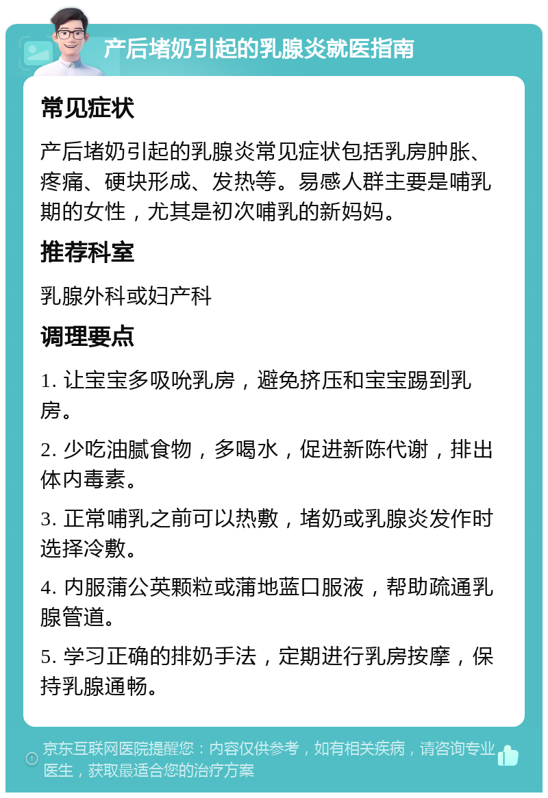 产后堵奶引起的乳腺炎就医指南 常见症状 产后堵奶引起的乳腺炎常见症状包括乳房肿胀、疼痛、硬块形成、发热等。易感人群主要是哺乳期的女性，尤其是初次哺乳的新妈妈。 推荐科室 乳腺外科或妇产科 调理要点 1. 让宝宝多吸吮乳房，避免挤压和宝宝踢到乳房。 2. 少吃油腻食物，多喝水，促进新陈代谢，排出体内毒素。 3. 正常哺乳之前可以热敷，堵奶或乳腺炎发作时选择冷敷。 4. 内服蒲公英颗粒或蒲地蓝口服液，帮助疏通乳腺管道。 5. 学习正确的排奶手法，定期进行乳房按摩，保持乳腺通畅。