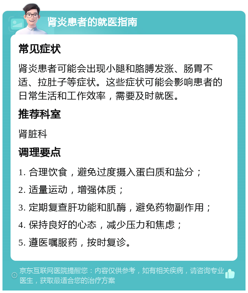 肾炎患者的就医指南 常见症状 肾炎患者可能会出现小腿和胳膊发涨、肠胃不适、拉肚子等症状。这些症状可能会影响患者的日常生活和工作效率，需要及时就医。 推荐科室 肾脏科 调理要点 1. 合理饮食，避免过度摄入蛋白质和盐分； 2. 适量运动，增强体质； 3. 定期复查肝功能和肌酶，避免药物副作用； 4. 保持良好的心态，减少压力和焦虑； 5. 遵医嘱服药，按时复诊。