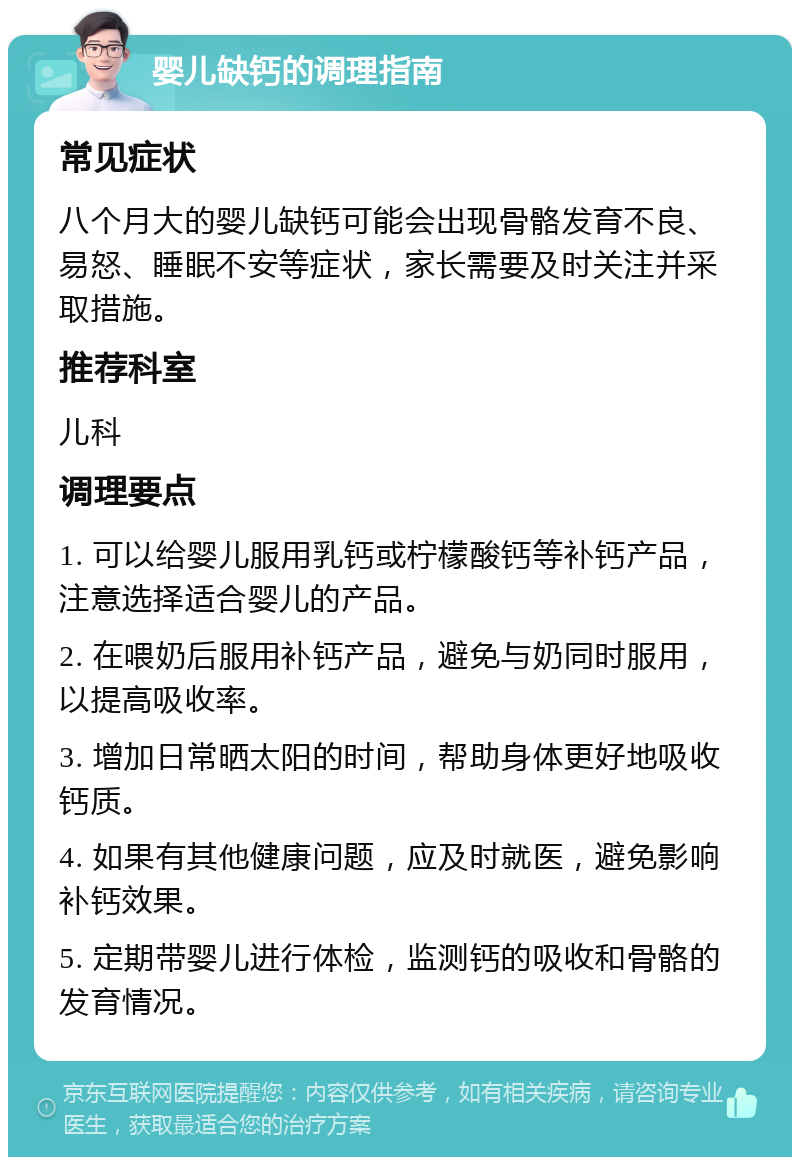 婴儿缺钙的调理指南 常见症状 八个月大的婴儿缺钙可能会出现骨骼发育不良、易怒、睡眠不安等症状，家长需要及时关注并采取措施。 推荐科室 儿科 调理要点 1. 可以给婴儿服用乳钙或柠檬酸钙等补钙产品，注意选择适合婴儿的产品。 2. 在喂奶后服用补钙产品，避免与奶同时服用，以提高吸收率。 3. 增加日常晒太阳的时间，帮助身体更好地吸收钙质。 4. 如果有其他健康问题，应及时就医，避免影响补钙效果。 5. 定期带婴儿进行体检，监测钙的吸收和骨骼的发育情况。