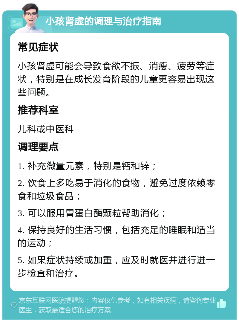 小孩肾虚的调理与治疗指南 常见症状 小孩肾虚可能会导致食欲不振、消瘦、疲劳等症状，特别是在成长发育阶段的儿童更容易出现这些问题。 推荐科室 儿科或中医科 调理要点 1. 补充微量元素，特别是钙和锌； 2. 饮食上多吃易于消化的食物，避免过度依赖零食和垃圾食品； 3. 可以服用胃蛋白酶颗粒帮助消化； 4. 保持良好的生活习惯，包括充足的睡眠和适当的运动； 5. 如果症状持续或加重，应及时就医并进行进一步检查和治疗。