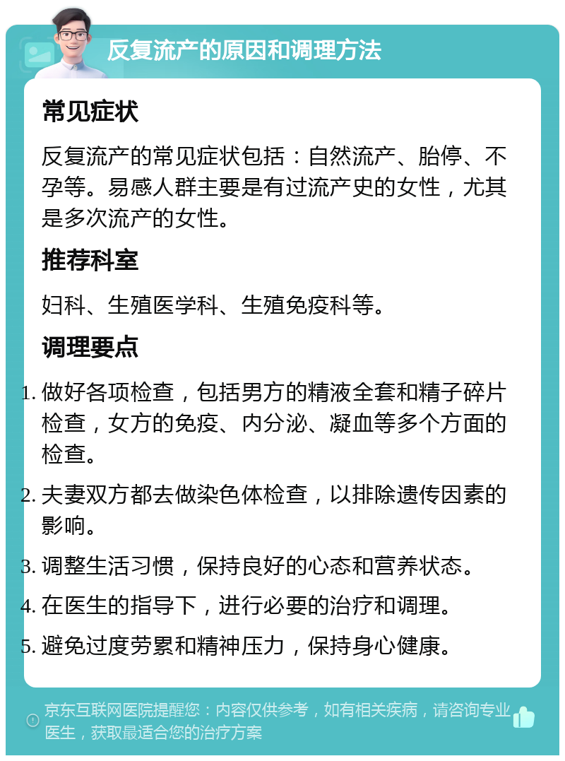 反复流产的原因和调理方法 常见症状 反复流产的常见症状包括：自然流产、胎停、不孕等。易感人群主要是有过流产史的女性，尤其是多次流产的女性。 推荐科室 妇科、生殖医学科、生殖免疫科等。 调理要点 做好各项检查，包括男方的精液全套和精子碎片检查，女方的免疫、内分泌、凝血等多个方面的检查。 夫妻双方都去做染色体检查，以排除遗传因素的影响。 调整生活习惯，保持良好的心态和营养状态。 在医生的指导下，进行必要的治疗和调理。 避免过度劳累和精神压力，保持身心健康。