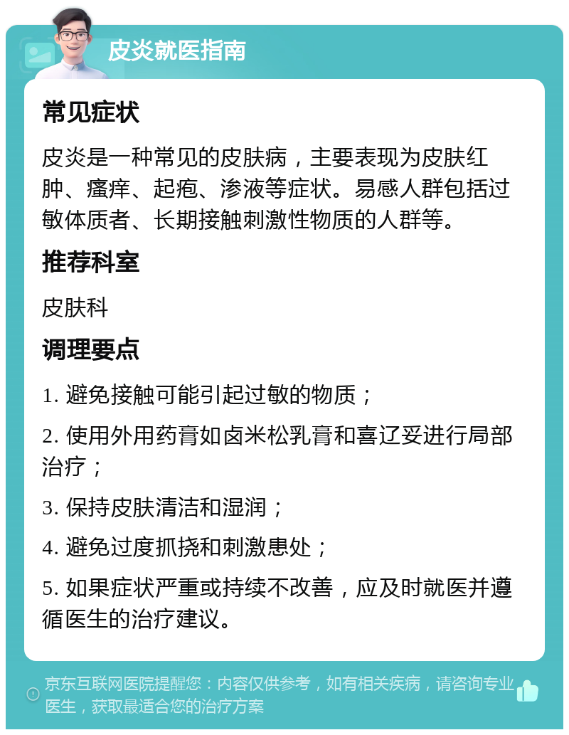 皮炎就医指南 常见症状 皮炎是一种常见的皮肤病，主要表现为皮肤红肿、瘙痒、起疱、渗液等症状。易感人群包括过敏体质者、长期接触刺激性物质的人群等。 推荐科室 皮肤科 调理要点 1. 避免接触可能引起过敏的物质； 2. 使用外用药膏如卤米松乳膏和喜辽妥进行局部治疗； 3. 保持皮肤清洁和湿润； 4. 避免过度抓挠和刺激患处； 5. 如果症状严重或持续不改善，应及时就医并遵循医生的治疗建议。