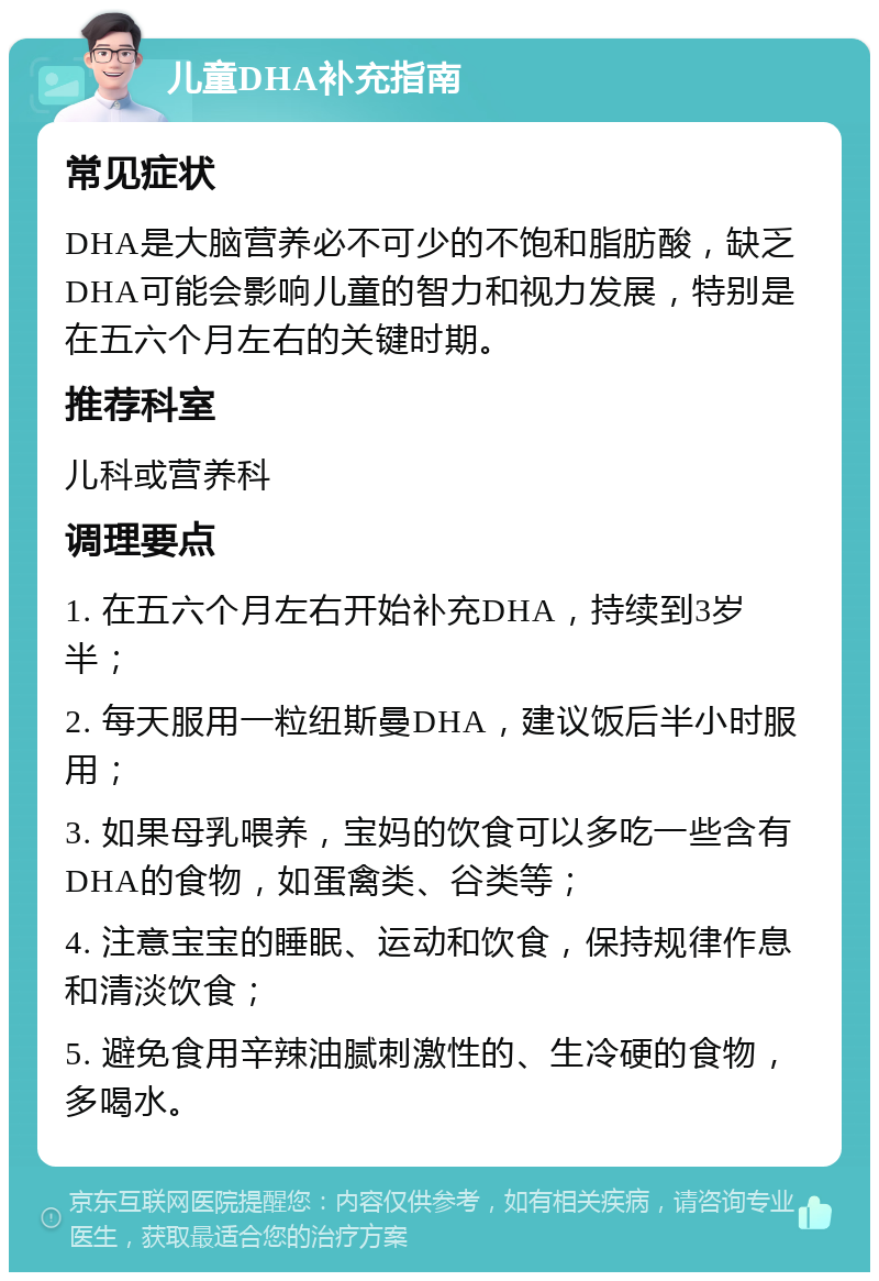 儿童DHA补充指南 常见症状 DHA是大脑营养必不可少的不饱和脂肪酸，缺乏DHA可能会影响儿童的智力和视力发展，特别是在五六个月左右的关键时期。 推荐科室 儿科或营养科 调理要点 1. 在五六个月左右开始补充DHA，持续到3岁半； 2. 每天服用一粒纽斯曼DHA，建议饭后半小时服用； 3. 如果母乳喂养，宝妈的饮食可以多吃一些含有DHA的食物，如蛋禽类、谷类等； 4. 注意宝宝的睡眠、运动和饮食，保持规律作息和清淡饮食； 5. 避免食用辛辣油腻刺激性的、生冷硬的食物，多喝水。