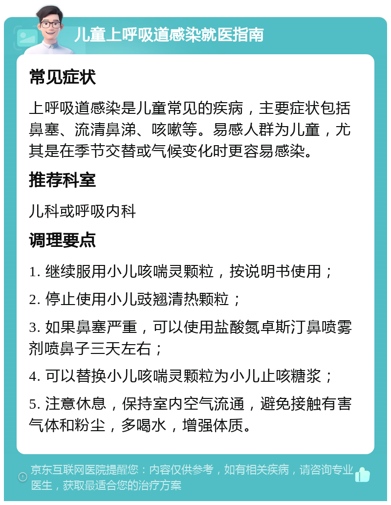 儿童上呼吸道感染就医指南 常见症状 上呼吸道感染是儿童常见的疾病，主要症状包括鼻塞、流清鼻涕、咳嗽等。易感人群为儿童，尤其是在季节交替或气候变化时更容易感染。 推荐科室 儿科或呼吸内科 调理要点 1. 继续服用小儿咳喘灵颗粒，按说明书使用； 2. 停止使用小儿豉翘清热颗粒； 3. 如果鼻塞严重，可以使用盐酸氮卓斯汀鼻喷雾剂喷鼻子三天左右； 4. 可以替换小儿咳喘灵颗粒为小儿止咳糖浆； 5. 注意休息，保持室内空气流通，避免接触有害气体和粉尘，多喝水，增强体质。