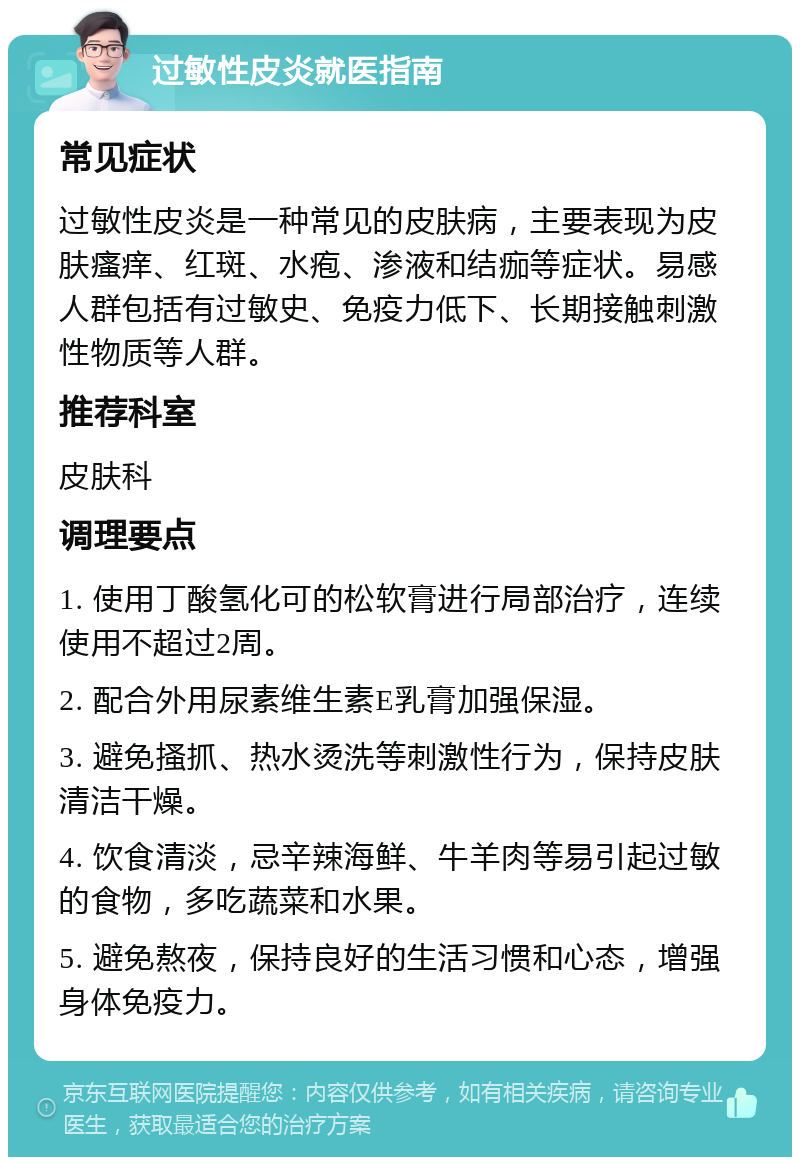 过敏性皮炎就医指南 常见症状 过敏性皮炎是一种常见的皮肤病，主要表现为皮肤瘙痒、红斑、水疱、渗液和结痂等症状。易感人群包括有过敏史、免疫力低下、长期接触刺激性物质等人群。 推荐科室 皮肤科 调理要点 1. 使用丁酸氢化可的松软膏进行局部治疗，连续使用不超过2周。 2. 配合外用尿素维生素E乳膏加强保湿。 3. 避免搔抓、热水烫洗等刺激性行为，保持皮肤清洁干燥。 4. 饮食清淡，忌辛辣海鲜、牛羊肉等易引起过敏的食物，多吃蔬菜和水果。 5. 避免熬夜，保持良好的生活习惯和心态，增强身体免疫力。