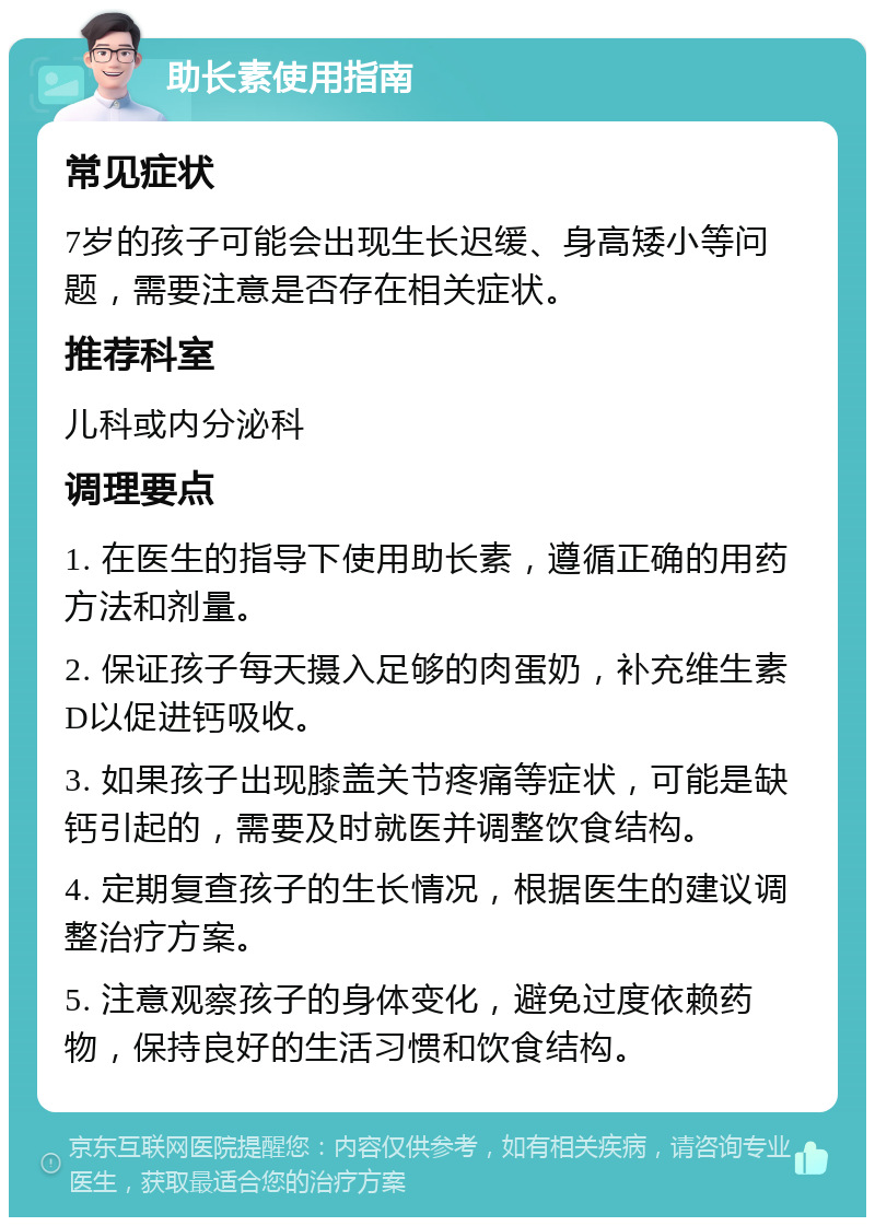 助长素使用指南 常见症状 7岁的孩子可能会出现生长迟缓、身高矮小等问题，需要注意是否存在相关症状。 推荐科室 儿科或内分泌科 调理要点 1. 在医生的指导下使用助长素，遵循正确的用药方法和剂量。 2. 保证孩子每天摄入足够的肉蛋奶，补充维生素D以促进钙吸收。 3. 如果孩子出现膝盖关节疼痛等症状，可能是缺钙引起的，需要及时就医并调整饮食结构。 4. 定期复查孩子的生长情况，根据医生的建议调整治疗方案。 5. 注意观察孩子的身体变化，避免过度依赖药物，保持良好的生活习惯和饮食结构。