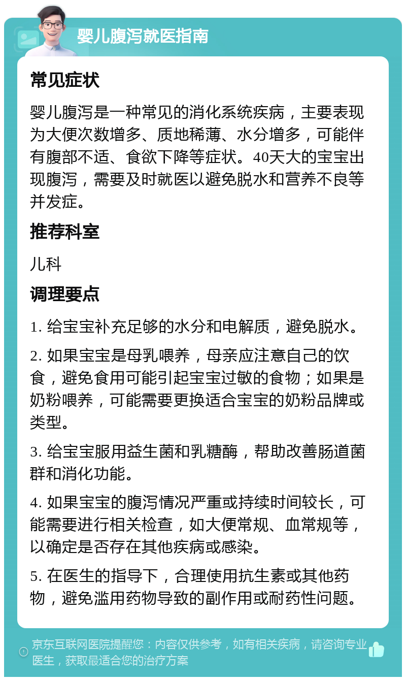 婴儿腹泻就医指南 常见症状 婴儿腹泻是一种常见的消化系统疾病，主要表现为大便次数增多、质地稀薄、水分增多，可能伴有腹部不适、食欲下降等症状。40天大的宝宝出现腹泻，需要及时就医以避免脱水和营养不良等并发症。 推荐科室 儿科 调理要点 1. 给宝宝补充足够的水分和电解质，避免脱水。 2. 如果宝宝是母乳喂养，母亲应注意自己的饮食，避免食用可能引起宝宝过敏的食物；如果是奶粉喂养，可能需要更换适合宝宝的奶粉品牌或类型。 3. 给宝宝服用益生菌和乳糖酶，帮助改善肠道菌群和消化功能。 4. 如果宝宝的腹泻情况严重或持续时间较长，可能需要进行相关检查，如大便常规、血常规等，以确定是否存在其他疾病或感染。 5. 在医生的指导下，合理使用抗生素或其他药物，避免滥用药物导致的副作用或耐药性问题。