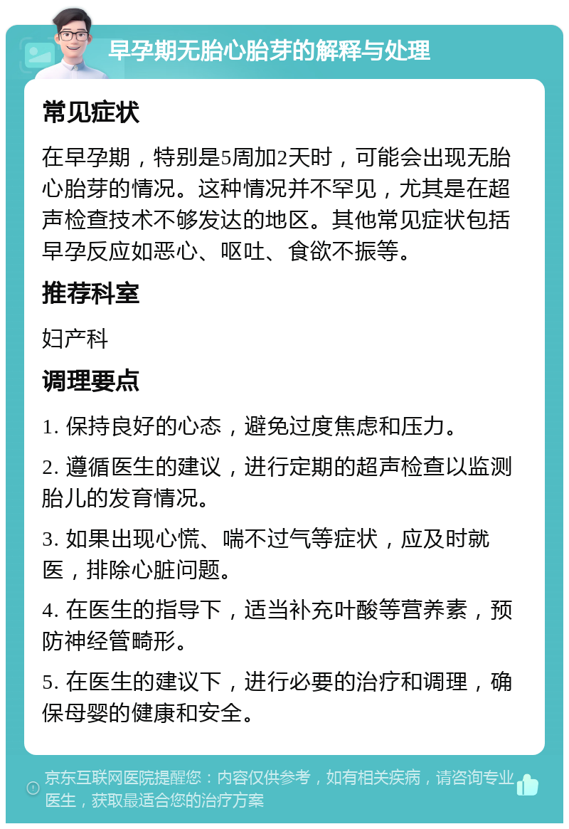 早孕期无胎心胎芽的解释与处理 常见症状 在早孕期，特别是5周加2天时，可能会出现无胎心胎芽的情况。这种情况并不罕见，尤其是在超声检查技术不够发达的地区。其他常见症状包括早孕反应如恶心、呕吐、食欲不振等。 推荐科室 妇产科 调理要点 1. 保持良好的心态，避免过度焦虑和压力。 2. 遵循医生的建议，进行定期的超声检查以监测胎儿的发育情况。 3. 如果出现心慌、喘不过气等症状，应及时就医，排除心脏问题。 4. 在医生的指导下，适当补充叶酸等营养素，预防神经管畸形。 5. 在医生的建议下，进行必要的治疗和调理，确保母婴的健康和安全。