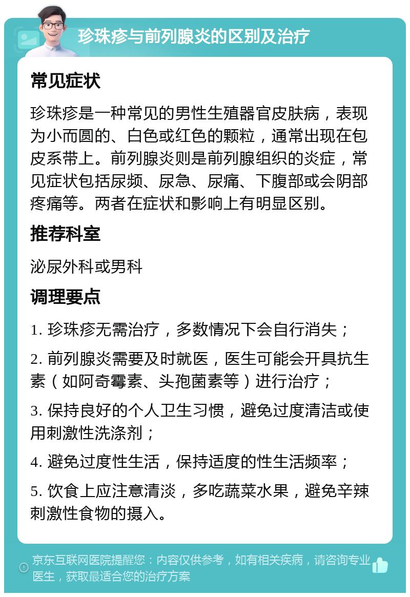 珍珠疹与前列腺炎的区别及治疗 常见症状 珍珠疹是一种常见的男性生殖器官皮肤病，表现为小而圆的、白色或红色的颗粒，通常出现在包皮系带上。前列腺炎则是前列腺组织的炎症，常见症状包括尿频、尿急、尿痛、下腹部或会阴部疼痛等。两者在症状和影响上有明显区别。 推荐科室 泌尿外科或男科 调理要点 1. 珍珠疹无需治疗，多数情况下会自行消失； 2. 前列腺炎需要及时就医，医生可能会开具抗生素（如阿奇霉素、头孢菌素等）进行治疗； 3. 保持良好的个人卫生习惯，避免过度清洁或使用刺激性洗涤剂； 4. 避免过度性生活，保持适度的性生活频率； 5. 饮食上应注意清淡，多吃蔬菜水果，避免辛辣刺激性食物的摄入。