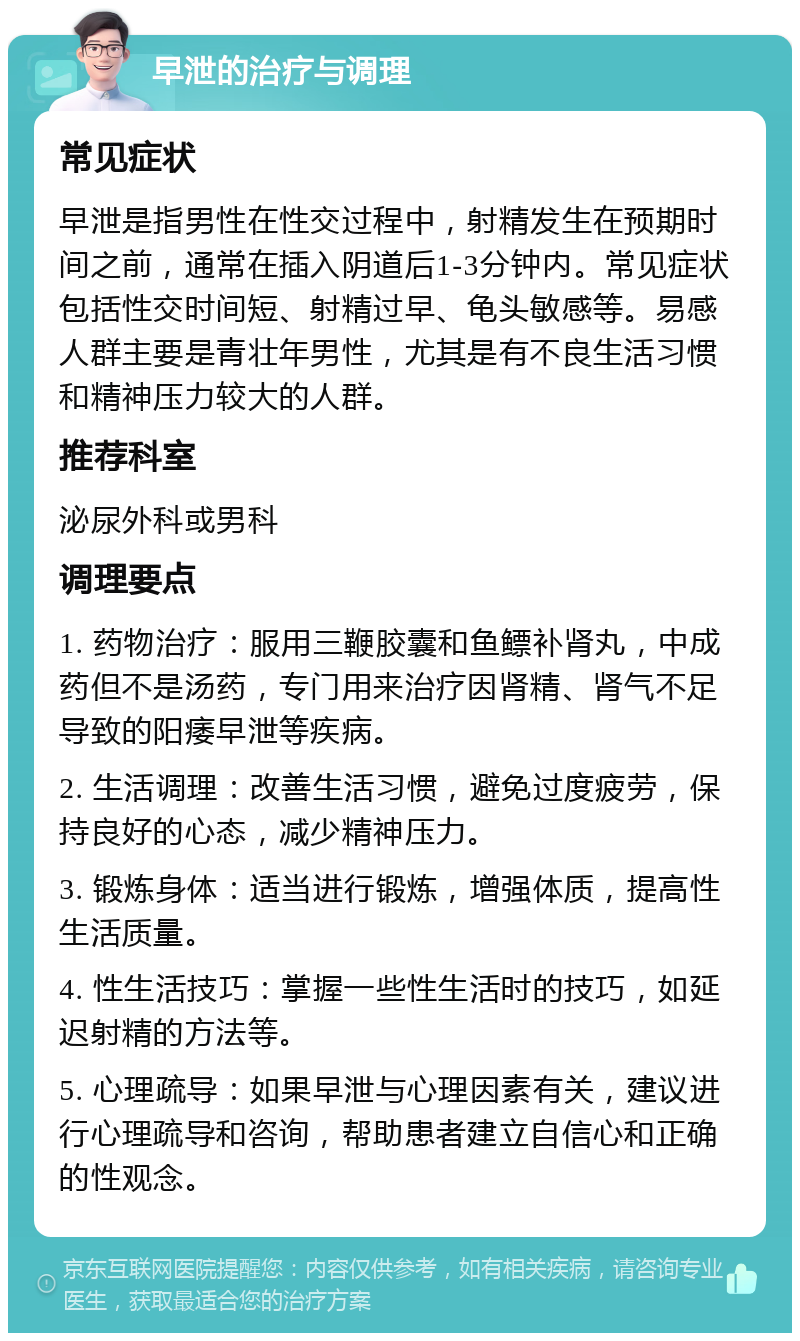 早泄的治疗与调理 常见症状 早泄是指男性在性交过程中，射精发生在预期时间之前，通常在插入阴道后1-3分钟内。常见症状包括性交时间短、射精过早、龟头敏感等。易感人群主要是青壮年男性，尤其是有不良生活习惯和精神压力较大的人群。 推荐科室 泌尿外科或男科 调理要点 1. 药物治疗：服用三鞭胶囊和鱼鳔补肾丸，中成药但不是汤药，专门用来治疗因肾精、肾气不足导致的阳痿早泄等疾病。 2. 生活调理：改善生活习惯，避免过度疲劳，保持良好的心态，减少精神压力。 3. 锻炼身体：适当进行锻炼，增强体质，提高性生活质量。 4. 性生活技巧：掌握一些性生活时的技巧，如延迟射精的方法等。 5. 心理疏导：如果早泄与心理因素有关，建议进行心理疏导和咨询，帮助患者建立自信心和正确的性观念。