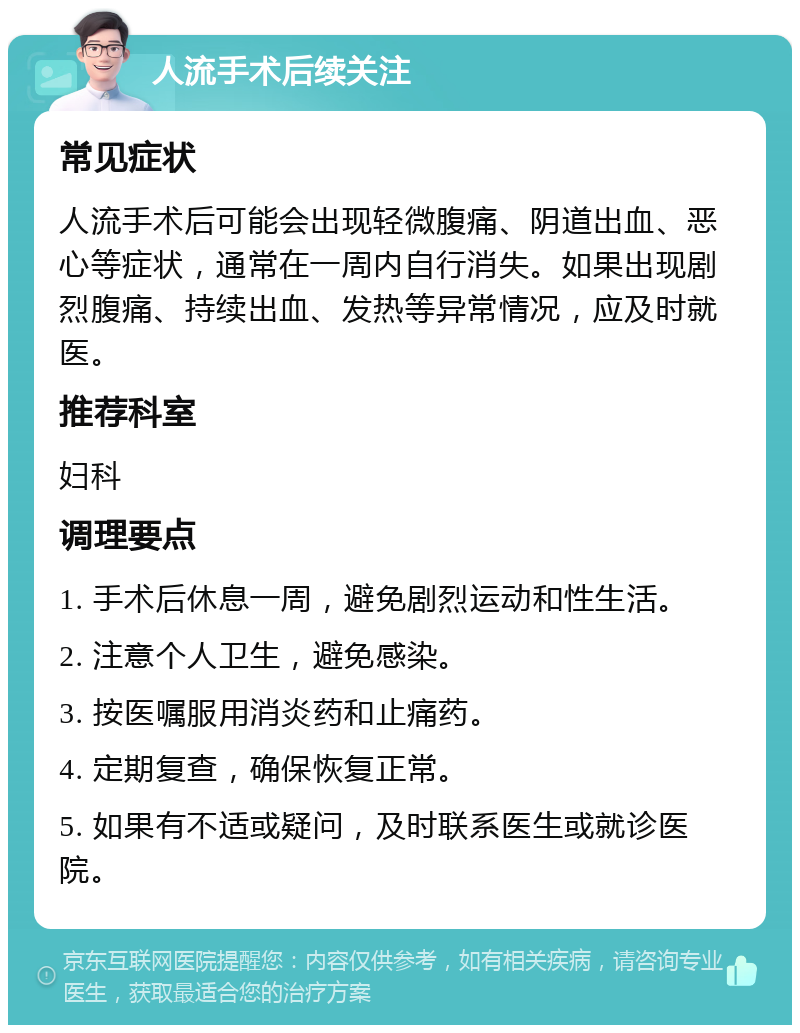 人流手术后续关注 常见症状 人流手术后可能会出现轻微腹痛、阴道出血、恶心等症状，通常在一周内自行消失。如果出现剧烈腹痛、持续出血、发热等异常情况，应及时就医。 推荐科室 妇科 调理要点 1. 手术后休息一周，避免剧烈运动和性生活。 2. 注意个人卫生，避免感染。 3. 按医嘱服用消炎药和止痛药。 4. 定期复查，确保恢复正常。 5. 如果有不适或疑问，及时联系医生或就诊医院。