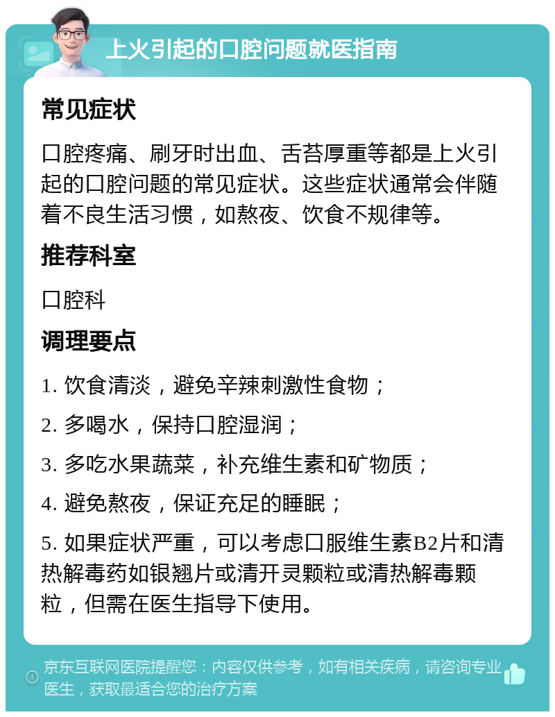 上火引起的口腔问题就医指南 常见症状 口腔疼痛、刷牙时出血、舌苔厚重等都是上火引起的口腔问题的常见症状。这些症状通常会伴随着不良生活习惯，如熬夜、饮食不规律等。 推荐科室 口腔科 调理要点 1. 饮食清淡，避免辛辣刺激性食物； 2. 多喝水，保持口腔湿润； 3. 多吃水果蔬菜，补充维生素和矿物质； 4. 避免熬夜，保证充足的睡眠； 5. 如果症状严重，可以考虑口服维生素B2片和清热解毒药如银翘片或清开灵颗粒或清热解毒颗粒，但需在医生指导下使用。