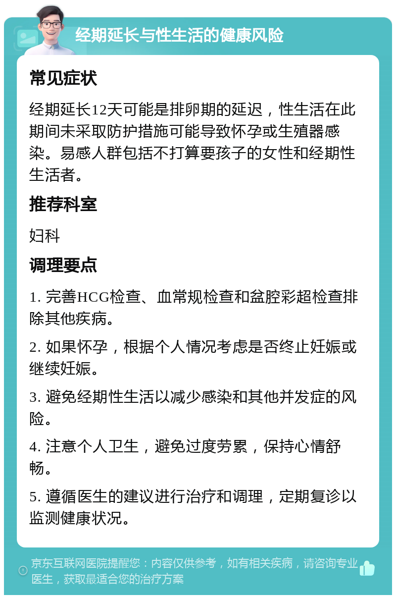 经期延长与性生活的健康风险 常见症状 经期延长12天可能是排卵期的延迟，性生活在此期间未采取防护措施可能导致怀孕或生殖器感染。易感人群包括不打算要孩子的女性和经期性生活者。 推荐科室 妇科 调理要点 1. 完善HCG检查、血常规检查和盆腔彩超检查排除其他疾病。 2. 如果怀孕，根据个人情况考虑是否终止妊娠或继续妊娠。 3. 避免经期性生活以减少感染和其他并发症的风险。 4. 注意个人卫生，避免过度劳累，保持心情舒畅。 5. 遵循医生的建议进行治疗和调理，定期复诊以监测健康状况。