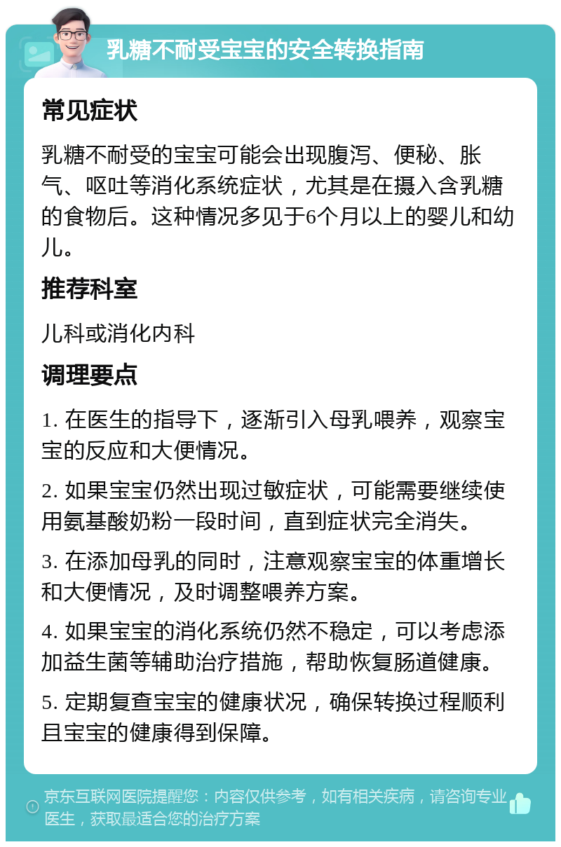 乳糖不耐受宝宝的安全转换指南 常见症状 乳糖不耐受的宝宝可能会出现腹泻、便秘、胀气、呕吐等消化系统症状，尤其是在摄入含乳糖的食物后。这种情况多见于6个月以上的婴儿和幼儿。 推荐科室 儿科或消化内科 调理要点 1. 在医生的指导下，逐渐引入母乳喂养，观察宝宝的反应和大便情况。 2. 如果宝宝仍然出现过敏症状，可能需要继续使用氨基酸奶粉一段时间，直到症状完全消失。 3. 在添加母乳的同时，注意观察宝宝的体重增长和大便情况，及时调整喂养方案。 4. 如果宝宝的消化系统仍然不稳定，可以考虑添加益生菌等辅助治疗措施，帮助恢复肠道健康。 5. 定期复查宝宝的健康状况，确保转换过程顺利且宝宝的健康得到保障。