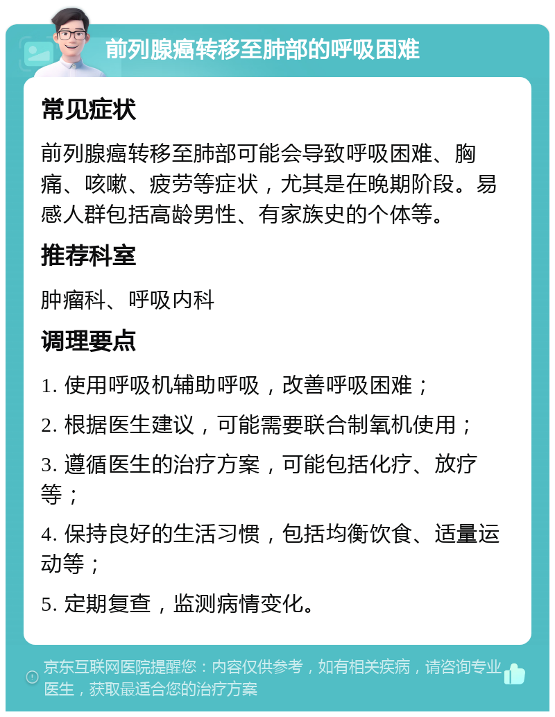 前列腺癌转移至肺部的呼吸困难 常见症状 前列腺癌转移至肺部可能会导致呼吸困难、胸痛、咳嗽、疲劳等症状，尤其是在晚期阶段。易感人群包括高龄男性、有家族史的个体等。 推荐科室 肿瘤科、呼吸内科 调理要点 1. 使用呼吸机辅助呼吸，改善呼吸困难； 2. 根据医生建议，可能需要联合制氧机使用； 3. 遵循医生的治疗方案，可能包括化疗、放疗等； 4. 保持良好的生活习惯，包括均衡饮食、适量运动等； 5. 定期复查，监测病情变化。