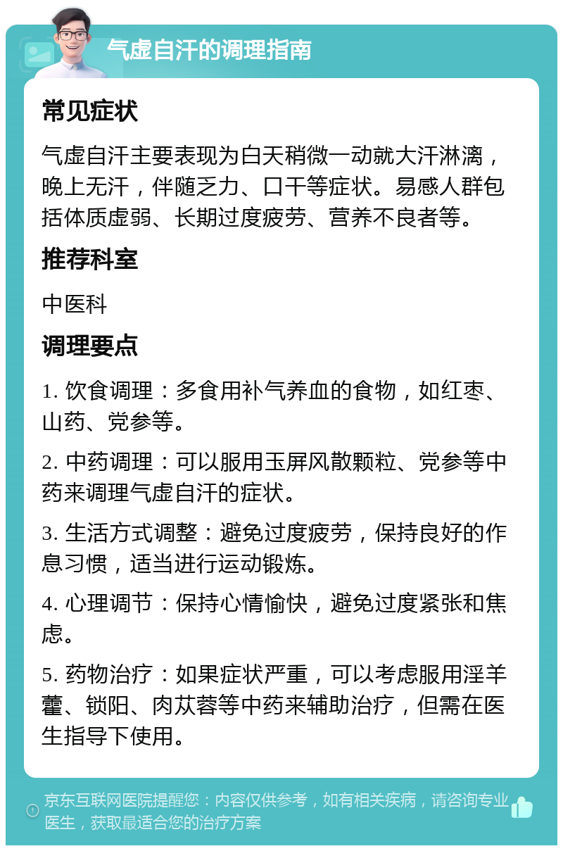 气虚自汗的调理指南 常见症状 气虚自汗主要表现为白天稍微一动就大汗淋漓，晚上无汗，伴随乏力、口干等症状。易感人群包括体质虚弱、长期过度疲劳、营养不良者等。 推荐科室 中医科 调理要点 1. 饮食调理：多食用补气养血的食物，如红枣、山药、党参等。 2. 中药调理：可以服用玉屏风散颗粒、党参等中药来调理气虚自汗的症状。 3. 生活方式调整：避免过度疲劳，保持良好的作息习惯，适当进行运动锻炼。 4. 心理调节：保持心情愉快，避免过度紧张和焦虑。 5. 药物治疗：如果症状严重，可以考虑服用淫羊藿、锁阳、肉苁蓉等中药来辅助治疗，但需在医生指导下使用。